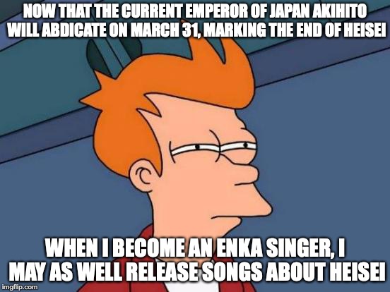 End of Heisei | NOW THAT THE CURRENT EMPEROR OF JAPAN AKIHITO WILL ABDICATE ON MARCH 31, MARKING THE END OF HEISEI; WHEN I BECOME AN ENKA SINGER, I MAY AS WELL RELEASE SONGS ABOUT HEISEI | image tagged in memes,futurama fry,japan | made w/ Imgflip meme maker