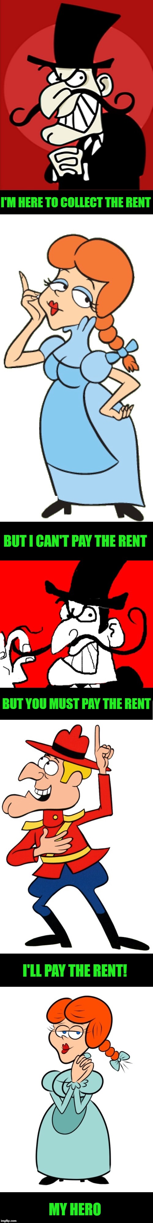 the damsel in distress | I'M HERE TO COLLECT THE RENT; BUT I CAN'T PAY THE RENT; BUT YOU MUST PAY THE RENT; I'LL PAY THE RENT! MY HERO | image tagged in snidely whiplash,dudley do right | made w/ Imgflip meme maker