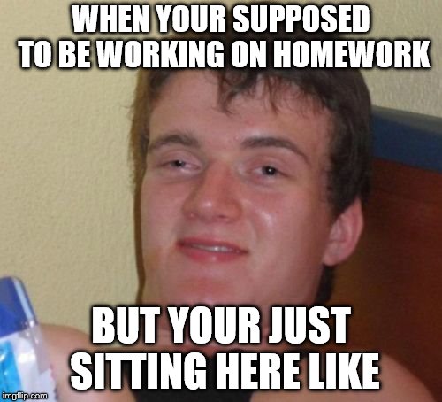 10 Guy Meme | WHEN YOUR SUPPOSED TO BE WORKING ON HOMEWORK; BUT YOUR JUST SITTING HERE LIKE | image tagged in memes,10 guy | made w/ Imgflip meme maker