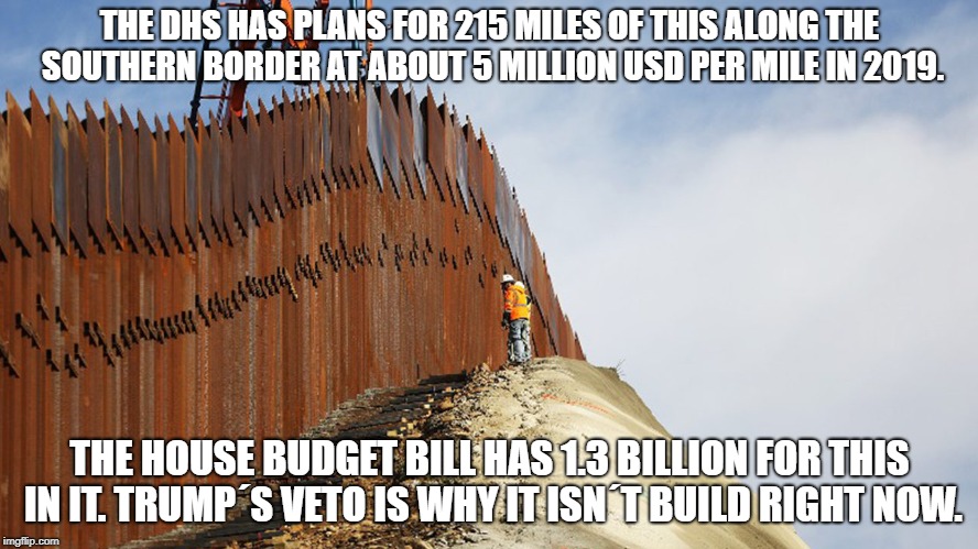THE DHS HAS PLANS FOR 215 MILES OF THIS ALONG THE SOUTHERN BORDER AT ABOUT 5 MILLION USD PER MILE IN 2019. THE HOUSE BUDGET BILL HAS 1.3 BILLION FOR THIS IN IT. TRUMP´S VETO IS WHY IT ISN´T BUILD RIGHT NOW. | made w/ Imgflip meme maker