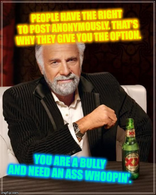 The Most Interesting Man In The World Meme | PEOPLE HAVE THE RIGHT TO POST ANONYMOUSLY. THAT'S WHY THEY GIVE YOU THE OPTION. YOU ARE A BULLY AND NEED AN ASS WHOOPIN'. | image tagged in memes,the most interesting man in the world | made w/ Imgflip meme maker