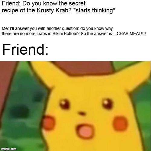 Surprised Pikachu | Friend: Do you know the secret recipe of the Krusty Krab? *starts thinking*; Me: I'll answer you with another question: do you know why there are no more crabs in Bikini Bottom? So the answer is...
CRAB MEAT!!!! Friend: | image tagged in memes,surprised pikachu | made w/ Imgflip meme maker