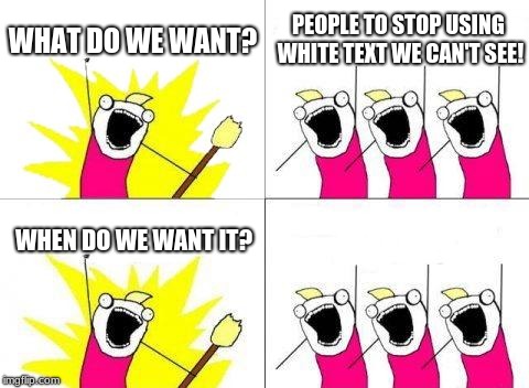 What Do We Want Meme | WHAT DO WE WANT? PEOPLE TO STOP USING WHITE TEXT WE CAN'T SEE! NOW! WHEN DO WE WANT IT? | image tagged in memes,what do we want | made w/ Imgflip meme maker