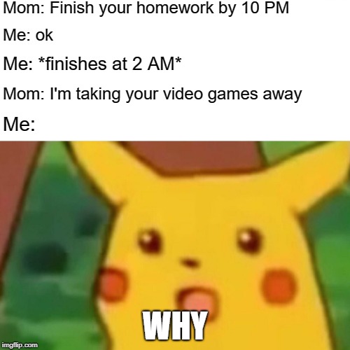 Surprised Pikachu Meme | Mom: Finish your homework by 10 PM; Me: ok; Me: *finishes at 2 AM*; Mom: I'm taking your video games away; Me:; WHY | image tagged in memes,surprised pikachu | made w/ Imgflip meme maker