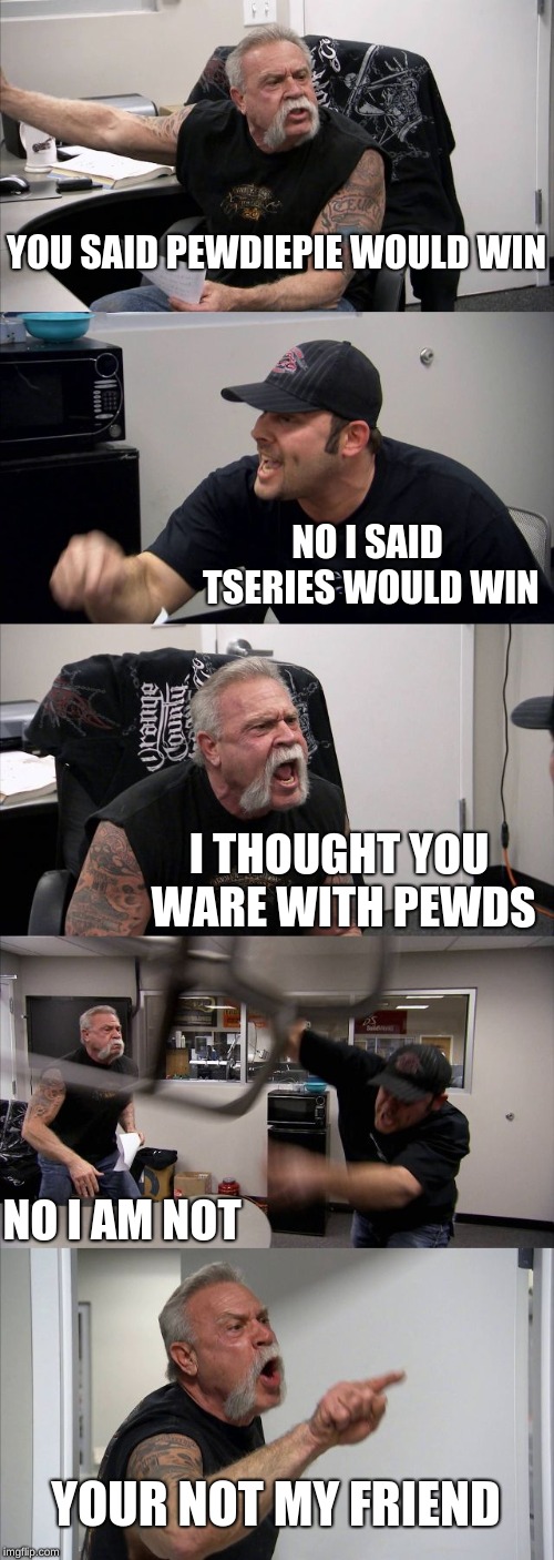 American Chopper Argument | YOU SAID PEWDIEPIE WOULD WIN; NO I SAID TSERIES WOULD WIN; I THOUGHT YOU WARE WITH PEWDS; NO I AM NOT; YOUR NOT MY FRIEND | image tagged in memes,american chopper argument | made w/ Imgflip meme maker