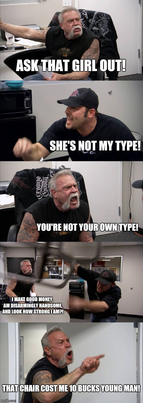 American Chopper Argument Meme | ASK THAT GIRL OUT! SHE'S NOT MY TYPE! YOU'RE NOT YOUR OWN TYPE! I MAKE GOOD MONEY, AM DISARMINGLY HANDSOME, AND LOOK HOW STRONG I AM?! THAT CHAIR COST ME 10 BUCKS YOUNG MAN! | image tagged in memes,american chopper argument | made w/ Imgflip meme maker