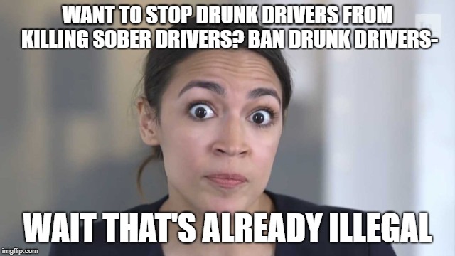 Crazy Alexandria Ocasio-Cortez | WANT TO STOP DRUNK DRIVERS FROM KILLING SOBER DRIVERS? BAN DRUNK DRIVERS- WAIT THAT'S ALREADY ILLEGAL | image tagged in crazy alexandria ocasio-cortez | made w/ Imgflip meme maker