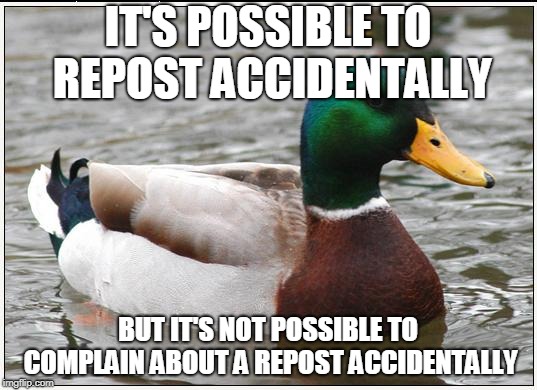 We should stop complaining about reposts, and give people who repost the benefit of the doubt. We don't know intentions. | IT'S POSSIBLE TO REPOST ACCIDENTALLY; BUT IT'S NOT POSSIBLE TO COMPLAIN ABOUT A REPOST ACCIDENTALLY | image tagged in memes,actual advice mallard,repost,common sense,meme,etiquette | made w/ Imgflip meme maker