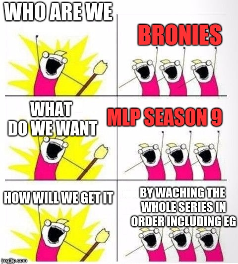Who are we | WHO ARE WE; BRONIES; MLP SEASON 9; WHAT DO WE WANT; HOW WILL WE GET IT; BY WACHING THE WHOLE SERIES IN ORDER INCLUDING EG | image tagged in who are we | made w/ Imgflip meme maker