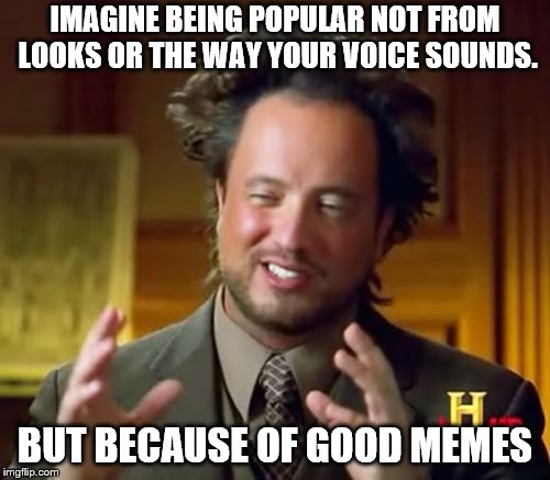 Ancient Aliens Meme | IMAGINE BEING POPULAR NOT FROM LOOKS OR THE WAY YOUR VOICE SOUNDS. BUT BECAUSE OF GOOD MEMES | image tagged in memes,ancient aliens | made w/ Imgflip meme maker