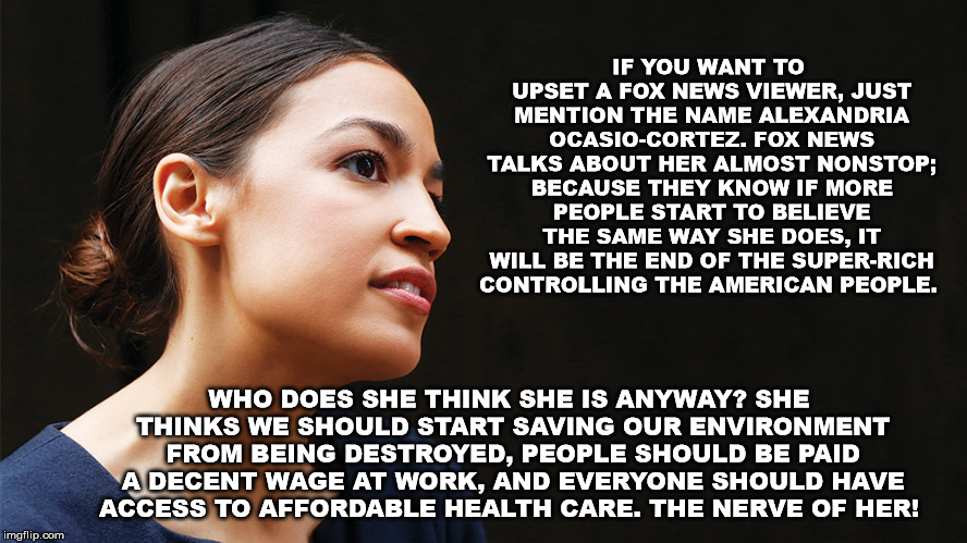 Alexandria Ocasio-Cortez | IF YOU WANT TO UPSET A FOX NEWS VIEWER, JUST MENTION THE NAME ALEXANDRIA OCASIO-CORTEZ. FOX NEWS TALKS ABOUT HER ALMOST NONSTOP; BECAUSE THEY KNOW IF MORE PEOPLE START TO BELIEVE THE SAME WAY SHE DOES, IT WILL BE THE END OF THE SUPER-RICH CONTROLLING THE AMERICAN PEOPLE. WHO DOES SHE THINK SHE IS ANYWAY? SHE THINKS WE SHOULD START SAVING OUR ENVIRONMENT FROM BEING DESTROYED, PEOPLE SHOULD BE PAID A DECENT WAGE AT WORK, AND EVERYONE SHOULD HAVE ACCESS TO AFFORDABLE HEALTH CARE. THE NERVE OF HER! | image tagged in alexandriaocasio-cortez,fox,trump,healthcare,mega | made w/ Imgflip meme maker