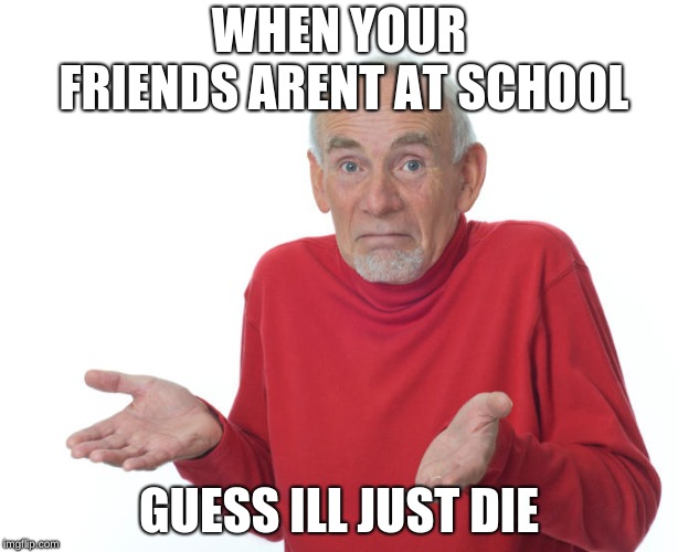 Geuss I'll just die then | WHEN YOUR FRIENDS ARENT AT SCHOOL; GUESS ILL JUST DIE | image tagged in geuss i'll just die then | made w/ Imgflip meme maker