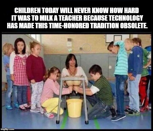 Back in my day, school was tough, but the milk was free. | CHILDREN TODAY WILL NEVER KNOW HOW HARD IT WAS TO MILK A TEACHER BECAUSE TECHNOLOGY HAS MADE THIS TIME-HONORED TRADITION OBSOLETE. | image tagged in education,funny,funny memes | made w/ Imgflip meme maker