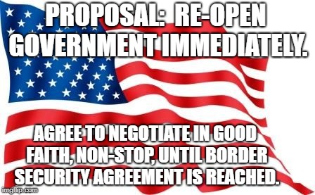 U.S. Flag | PROPOSAL:  RE-OPEN GOVERNMENT IMMEDIATELY. AGREE TO NEGOTIATE IN GOOD FAITH, NON-STOP, UNTIL BORDER SECURITY AGREEMENT IS REACHED. | image tagged in us flag | made w/ Imgflip meme maker