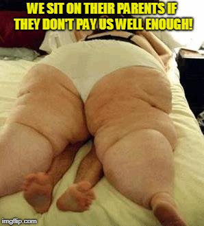 fat woman | WE SIT ON THEIR PARENTS IF THEY DON'T PAY US WELL ENOUGH! | image tagged in fat woman | made w/ Imgflip meme maker