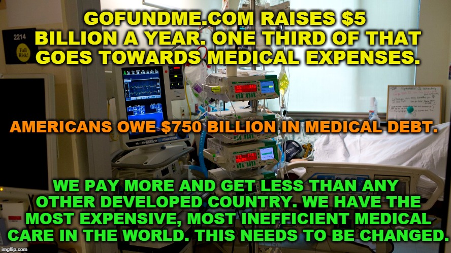 I know we're supposed to pretend there isn't a problem, and there's nothing we can do about it, but....  | GOFUNDME.COM RAISES $5 BILLION A YEAR. ONE THIRD OF THAT GOES TOWARDS MEDICAL EXPENSES. AMERICANS OWE $750 BILLION IN MEDICAL DEBT. WE PAY MORE AND GET LESS THAN ANY OTHER DEVELOPED COUNTRY. WE HAVE THE MOST EXPENSIVE, MOST INEFFICIENT MEDICAL CARE IN THE WORLD. THIS NEEDS TO BE CHANGED. | image tagged in medical expenses,debt,medical care,medicare for all,radical | made w/ Imgflip meme maker