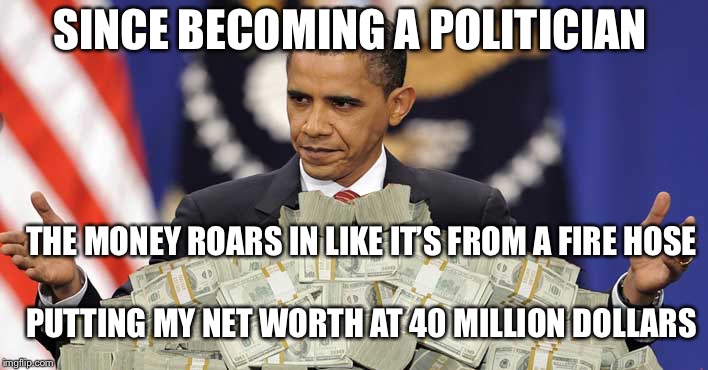 If ya wanna be wealthy for the rest of your timeNever take an honest job’s dimeTake it from my personal point of view... | SINCE BECOMING A POLITICIAN; THE MONEY ROARS IN LIKE IT’S FROM A FIRE HOSE; PUTTING MY NET WORTH AT 40 MILLION DOLLARS | image tagged in obama cash,money in politics,political meme,memes | made w/ Imgflip meme maker