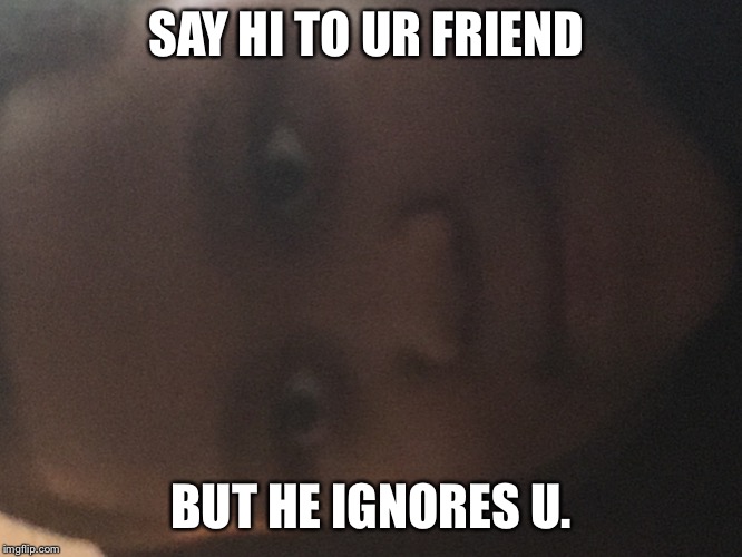 SAY HI TO UR FRIEND; BUT HE IGNORES U. | image tagged in sad | made w/ Imgflip meme maker