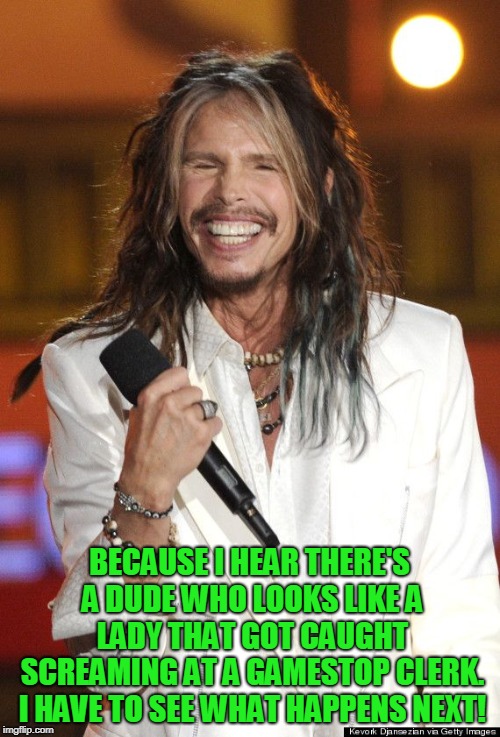 Steven Tyler | BECAUSE I HEAR THERE'S A DUDE WHO LOOKS LIKE A LADY THAT GOT CAUGHT SCREAMING AT A GAMESTOP CLERK. I HAVE TO SEE WHAT HAPPENS NEXT! | image tagged in steven tyler | made w/ Imgflip meme maker