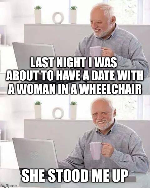 Hide the Pain Harold Meme | LAST NIGHT I WAS ABOUT TO HAVE A DATE WITH A WOMAN IN A WHEELCHAIR; SHE STOOD ME UP | image tagged in memes,hide the pain harold | made w/ Imgflip meme maker
