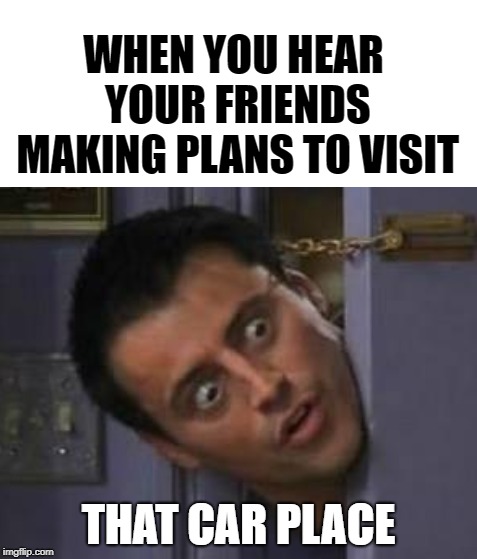 Joey Door With White Space Above | WHEN YOU HEAR YOUR FRIENDS MAKING PLANS TO VISIT; THAT CAR PLACE | image tagged in joey door with white space above | made w/ Imgflip meme maker