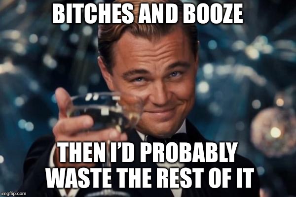 Leonardo Dicaprio Cheers Meme | B**CHES AND BOOZE THEN I’D PROBABLY WASTE THE REST OF IT | image tagged in memes,leonardo dicaprio cheers | made w/ Imgflip meme maker