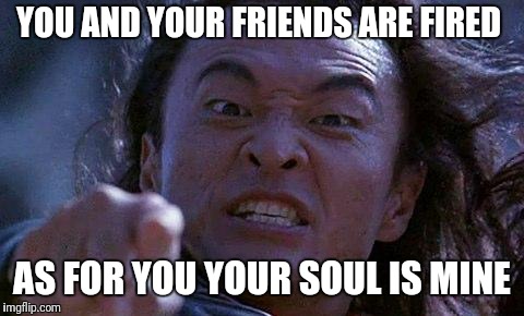 Mortal Kombat | YOU AND YOUR FRIENDS ARE FIRED; AS FOR YOU YOUR SOUL IS MINE | image tagged in mortal kombat | made w/ Imgflip meme maker