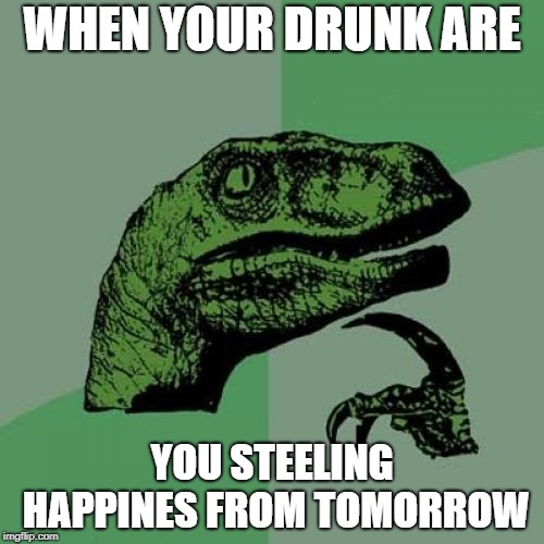 Philosoraptor | WHEN YOUR DRUNK ARE; YOU STEELING HAPPINES FROM TOMORROW | image tagged in memes,philosoraptor | made w/ Imgflip meme maker