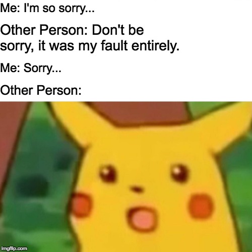 Surprised Pikachu | Me: I'm so sorry... Other Person: Don't be sorry, it was my fault entirely. Me: Sorry... Other Person: | image tagged in memes,surprised pikachu | made w/ Imgflip meme maker