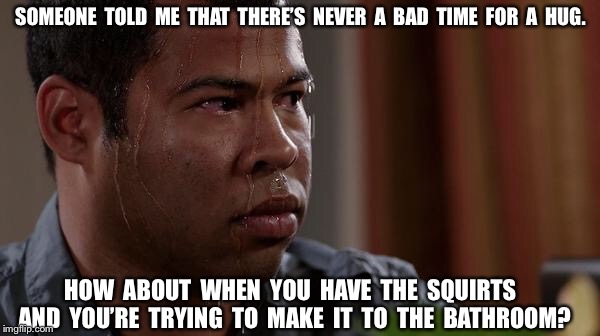 sweating bullets | SOMEONE  TOLD  ME  THAT  THERE’S  NEVER  A  BAD  TIME  FOR  A  HUG. HOW  ABOUT  WHEN  YOU  HAVE  THE  SQUIRTS  AND  YOU’RE  TRYING  TO  MAKE  IT  TO  THE  BATHROOM? | image tagged in sweating bullets | made w/ Imgflip meme maker