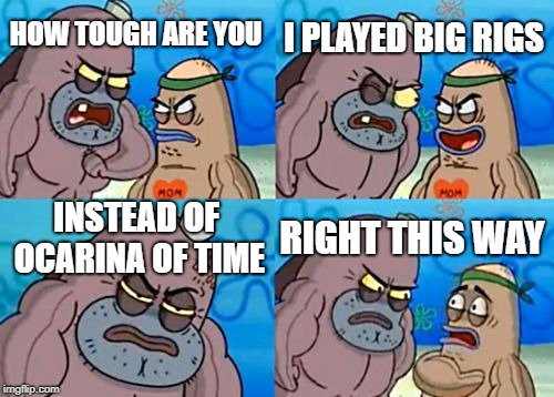 How Tough Are You | I PLAYED BIG RIGS; HOW TOUGH ARE YOU; INSTEAD OF OCARINA OF TIME; RIGHT THIS WAY | image tagged in memes,how tough are you | made w/ Imgflip meme maker