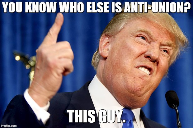Donald Trump | YOU KNOW WHO ELSE IS ANTI-UNION? THIS GUY. | image tagged in donald trump | made w/ Imgflip meme maker