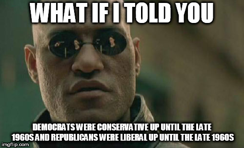 Matrix Morpheus | WHAT IF I TOLD YOU; DEMOCRATS WERE CONSERVATIVE UP UNTIL THE LATE 1960S AND REPUBLICANS WERE LIBERAL UP UNTIL THE LATE 1960S | image tagged in memes,matrix morpheus,democrat,republican,conservative,liberal | made w/ Imgflip meme maker