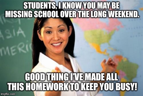 Unhelpful High School Teacher |  STUDENTS, I KNOW YOU MAY BE MISSING SCHOOL OVER THE LONG WEEKEND. GOOD THING I’VE MADE ALL THIS HOMEWORK TO KEEP YOU BUSY! | image tagged in memes,unhelpful high school teacher,funny,homework | made w/ Imgflip meme maker