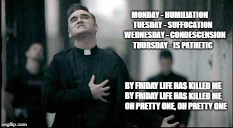 Friday | MONDAY - HUMILIATION
    TUESDAY - SUFFOCATION
       WEDNESDAY - CONDESCENSION
   THURSDAY - IS PATHETIC; BY FRIDAY LIFE HAS KILLED ME
                          BY FRIDAY LIFE HAS KILLED ME                    
OH PRETTY ONE, OH PRETTY ONE | image tagged in friday | made w/ Imgflip meme maker