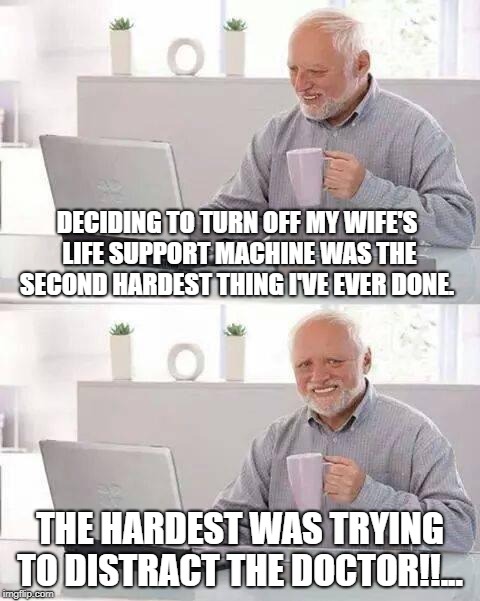 Hide the Pain Harold Meme | DECIDING TO TURN OFF MY WIFE'S LIFE SUPPORT MACHINE WAS THE SECOND HARDEST THING I'VE EVER DONE. THE HARDEST WAS TRYING TO DISTRACT THE DOCTOR!!... | image tagged in memes,hide the pain harold | made w/ Imgflip meme maker