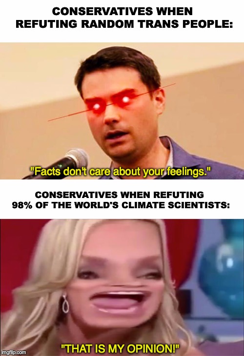 Facts Don't Care About Your Feelings | CONSERVATIVES WHEN REFUTING RANDOM TRANS PEOPLE:; "Facts don't care about your feelings."; CONSERVATIVES WHEN REFUTING 98% OF THE WORLD'S CLIMATE SCIENTISTS:; "THAT IS MY OPINION!" | image tagged in climate change,transgender,ben shapiro | made w/ Imgflip meme maker