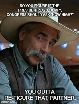 Sam Elliot | SO YOU FIGURE IF THE PRESIDENT SAYS,"JUMP", CONGRESS SHOULD ASK,"HOW HIGH?"; YOU OUTTA RE-FIGURE THAT, PARTNER. | image tagged in sam elliot | made w/ Imgflip meme maker