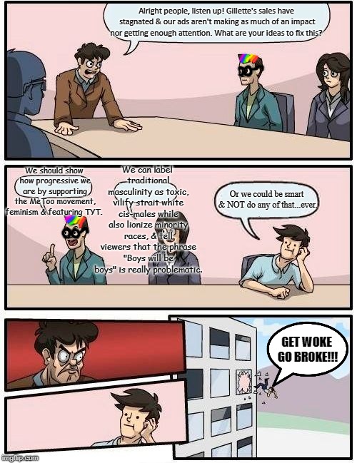 Boardroom Meeting Suggestion Meme | Alright people, listen up! Gillette's sales have stagnated & our ads aren't making as much of an impact nor getting enough attention. What are your ideas to fix this? We can label traditional masculinity as toxic, vilify strait white cis-males while also lionize minority races, & tell viewers that the phrase "Boys will be boys" is really problematic. We should show how progressive we are by supporting the MeToo movement, feminism & featuring TYT. Or we could be smart & NOT do any of that...ever. GET WOKE GO BROKE!!! | image tagged in memes,boardroom meeting suggestion | made w/ Imgflip meme maker