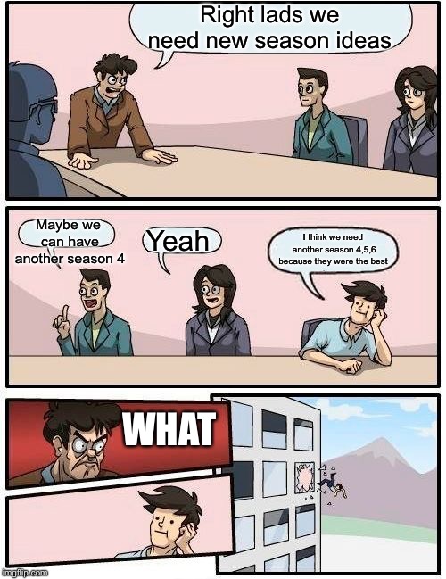 Boardroom Meeting Suggestion | Right lads we need new season ideas; Maybe we can have another season 4; Yeah; I think we need another season 4,5,6 because they were the best; WHAT | image tagged in memes,boardroom meeting suggestion | made w/ Imgflip meme maker