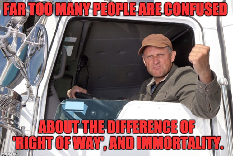 Angry truck driver | FAR TOO MANY PEOPLE ARE CONFUSED; ABOUT THE DIFFERENCE OF 'RIGHT OF WAY', AND IMMORTALITY. | image tagged in angry truck driver | made w/ Imgflip meme maker