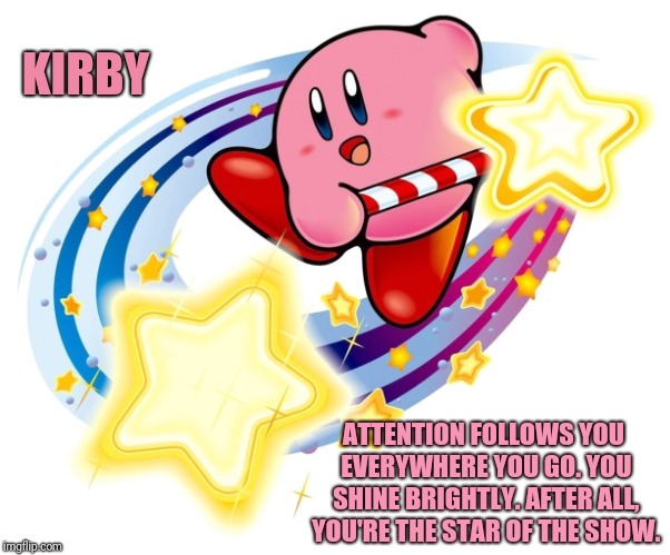 KIRBY; ATTENTION FOLLOWS YOU EVERYWHERE YOU GO. YOU SHINE BRIGHTLY. AFTER ALL, YOU'RE THE STAR OF THE SHOW. | KIRBY; ATTENTION FOLLOWS YOU EVERYWHERE YOU GO. YOU SHINE BRIGHTLY. AFTER ALL, YOU'RE THE STAR OF THE SHOW. | image tagged in inspirational,kirby,memes,meme,inspirational memes,inspiration | made w/ Imgflip meme maker