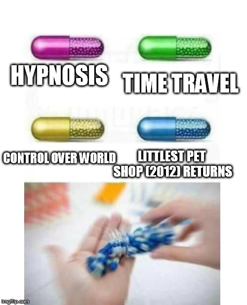 blank pills meme | TIME TRAVEL; HYPNOSIS; LITTLEST PET SHOP (2012) RETURNS; CONTROL OVER WORLD | image tagged in blank pills meme | made w/ Imgflip meme maker