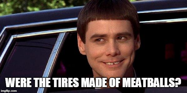 dumb and dumber | WERE THE TIRES MADE OF MEATBALLS? | image tagged in dumb and dumber | made w/ Imgflip meme maker