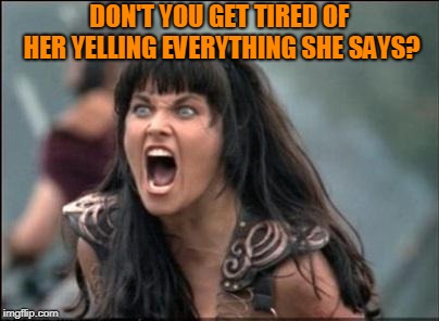 Angry Xena | DON'T YOU GET TIRED OF HER YELLING EVERYTHING SHE SAYS? | image tagged in angry xena | made w/ Imgflip meme maker