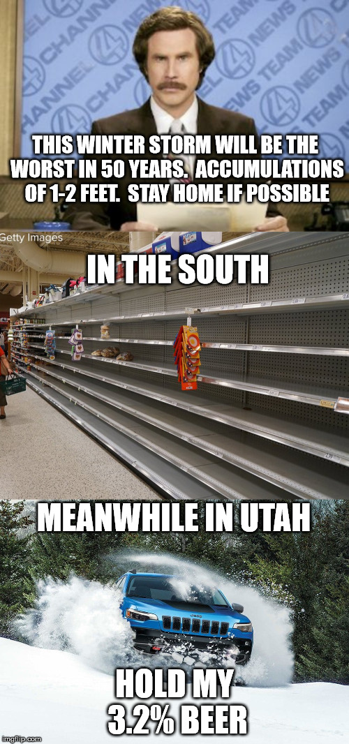 snowmageddon is coming.  Hide yo wife. Hide yo drugs. Hide yo 3.2% beer! | THIS WINTER STORM WILL BE THE WORST IN 50 YEARS.  ACCUMULATIONS OF 1-2 FEET.  STAY HOME IF POSSIBLE; IN THE SOUTH; MEANWHILE IN UTAH; HOLD MY 3.2% BEER | image tagged in memes,ron burgundy,snowpocalypse,32 beer,winter,disaster | made w/ Imgflip meme maker