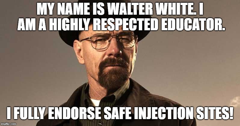 Walter White Safe Injection Sites | MY NAME IS WALTER WHITE. I AM A HIGHLY RESPECTED EDUCATOR. I FULLY ENDORSE SAFE INJECTION SITES! | image tagged in walter white,denver | made w/ Imgflip meme maker