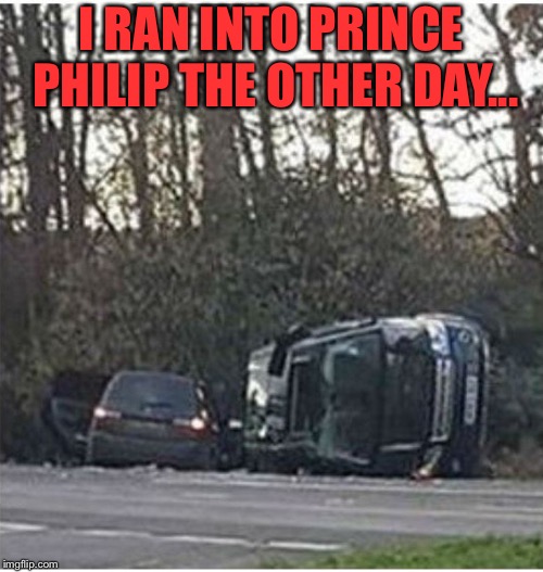 Guess who I ran into. | I RAN INTO PRINCE PHILIP THE OTHER DAY... | image tagged in prince philip's car | made w/ Imgflip meme maker