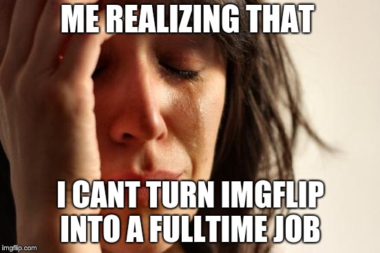 First World Problems Meme | ME REALIZING THAT; I CANT TURN IMGFLIP INTO A FULLTIME JOB | image tagged in memes,first world problems | made w/ Imgflip meme maker