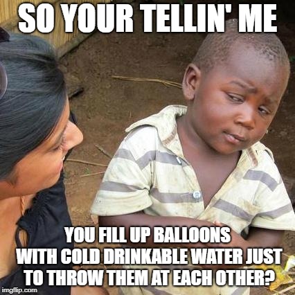 Third World Skeptical Kid | SO YOUR TELLIN' ME; YOU FILL UP BALLOONS WITH COLD DRINKABLE WATER JUST TO THROW THEM AT EACH OTHER? | image tagged in memes,third world skeptical kid | made w/ Imgflip meme maker